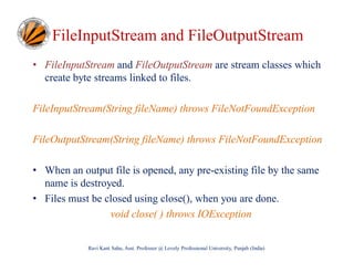 FileInputStream and FileOutputStream
• FileInputStream and FileOutputStream are stream classes which
create byte streams linked to files.
FileInputStream(String fileName) throws FileNotFoundException
FileOutputStream(String fileName) throws FileNotFoundException
• When an output file is opened, any pre-existing file by the same
name is destroyed.
• Files must be closed using close(), when you are done.
void close( ) throws IOException
Ravi Kant Sahu, Asst. Professor @ Lovely Professional University, Punjab (India)

 