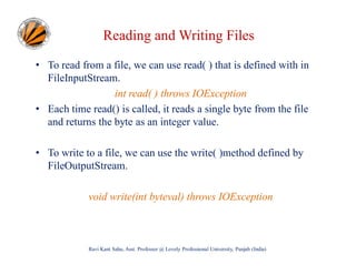 Reading and Writing Files
• To read from a file, we can use read( ) that is defined with in
FileInputStream.
int read( ) throws IOException
• Each time read() is called, it reads a single byte from the file
and returns the byte as an integer value.
• To write to a file, we can use the write( )method defined by
FileOutputStream.
void write(int byteval) throws IOException

Ravi Kant Sahu, Asst. Professor @ Lovely Professional University, Punjab (India)

 