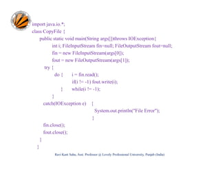 import java.io.*;
class CopyFile {
public static void main(String args[])throws IOException{
int i; FileInputStream fin=null; FileOutputStream fout=null;
fin = new FileInputStream(args[0]);
fout = new FileOutputStream(args[1]);
try {
do {
i = fin.read();
if(i != -1) fout.write(i);
}
while(i != -1);
}
catch(IOException e) {
System.out.println("File Error");
}
fin.close();
fout.close();
}
}
Ravi Kant Sahu, Asst. Professor @ Lovely Professional University, Punjab (India)

 