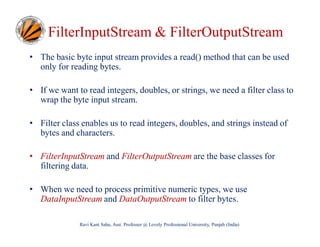 FilterInputStream & FilterOutputStream
• The basic byte input stream provides a read() method that can be used
only for reading bytes.
• If we want to read integers, doubles, or strings, we need a filter class to
wrap the byte input stream.
• Filter class enables us to read integers, doubles, and strings instead of
bytes and characters.
• FilterInputStream and FilterOutputStream are the base classes for
filtering data.
• When we need to process primitive numeric types, we use
DataInputStream and DataOutputStream to filter bytes.
Ravi Kant Sahu, Asst. Professor @ Lovely Professional University, Punjab (India)

 