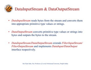 DataInputStream & DataOutputStream
• DataInputStream reads bytes from the stream and converts them
into appropriate primitive type values or strings.
• DataOutputStream converts primitive type values or strings into
bytes and outputs the bytes to the stream.
• DataInputStream/DataOutputStream extends FilterInputStream/
FilterOutputStream and implements DataInput/DataOutput
interface respectively.

Ravi Kant Sahu, Asst. Professor @ Lovely Professional University, Punjab (India)

 
