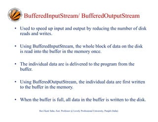 BufferedInputStream/ BufferedOutputStream
• Used to speed up input and output by reducing the number of disk
reads and writes.
• Using BufferedInputStream, the whole block of data on the disk
is read into the buffer in the memory once.
• The individual data are is delivered to the program from the
buffer.
• Using BufferedOutputStream, the individual data are first written
to the buffer in the memory.
• When the buffer is full, all data in the buffer is written to the disk.
Ravi Kant Sahu, Asst. Professor @ Lovely Professional University, Punjab (India)

 