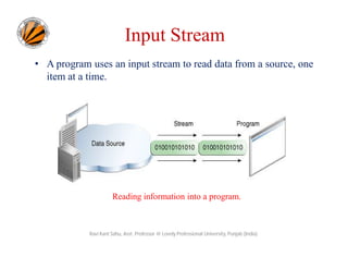 Input Stream
• A program uses an input stream to read data from a source, one
item at a time.

Reading information into a program.

Ravi Kant Sahu, Asst. Professor @ Lovely Professional University, Punjab (India)

 