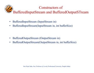 Constructors of
BufferedInputStream and BufferedOutputSTream
• BufferedInputStream (InputStream in)
• BufferedInputStream(InputStream in, int bufferSize)

• BufferedOutputStream (OutputStream in)
• BufferedOutputStream(OutputStream in, int bufferSize)

Ravi Kant Sahu, Asst. Professor @ Lovely Professional University, Punjab (India)

 