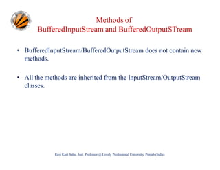 Methods of
BufferedInputStream and BufferedOutputSTream
• BufferedInputStream/BufferedOutputStream does not contain new
methods.
• All the methods are inherited from the InputStream/OutputStream
classes.

Ravi Kant Sahu, Asst. Professor @ Lovely Professional University, Punjab (India)

 