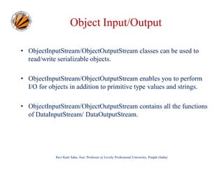 Object Input/Output
• ObjectInputStream/ObjectOutputStream classes can be used to
read/write serializable objects.
• ObjectInputStream/ObjectOutputStream enables you to perform
I/O for objects in addition to primitive type values and strings.
• ObjectInputStream/ObjectOutputStream contains all the functions
of DataInputStream/ DataOutputStream.

Ravi Kant Sahu, Asst. Professor @ Lovely Professional University, Punjab (India)

 