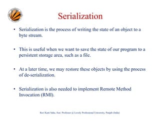 Serialization
• Serialization is the process of writing the state of an object to a
byte stream.
• This is useful when we want to save the state of our program to a
persistent storage area, such as a file.
• At a later time, we may restore these objects by using the process
of de-serialization.
• Serialization is also needed to implement Remote Method
Invocation (RMI).

Ravi Kant Sahu, Asst. Professor @ Lovely Professional University, Punjab (India)

 