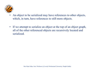 • An object to be serialized may have references to other objects,
which, in turn, have references to still more objects.
• If we attempt to serialize an object at the top of an object graph,
all of the other referenced objects are recursively located and
serialized.

Ravi Kant Sahu, Asst. Professor @ Lovely Professional University, Punjab (India)

 