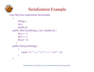 Serialization Example
class MyClass implements Serializable
{
String s;
int i;
double d;
public MyClass(String s, int i, double d) {
this.s = s;
this.i = i;
this.d = d;
}
public String toString()
{
return "s=" + s + "; i=" + i + "; d=" + d;
}
}
Ravi Kant Sahu, Asst. Professor @ Lovely Professional University, Punjab (India)

 
