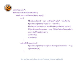 import java.io.*;
public class SerializationDemo {
public static void main(String args[]) {
try {
MyClass object1 = new MyClass("Hello", -7, 2.7e10);
System.out.println("object1: " + object1);
FileOutputStream fos = new FileOutputStream("serial");
ObjectOutputStream oos = new ObjectOutputStream(fos);
oos.writeObject(object1);
oos.flush();
oos.close();
}
catch(IOException e) {
System.out.println("Exception during serialization: " + e);
System.exit(0);
}

Ravi Kant Sahu, Asst. Professor @ Lovely Professional University, Punjab (India)

 