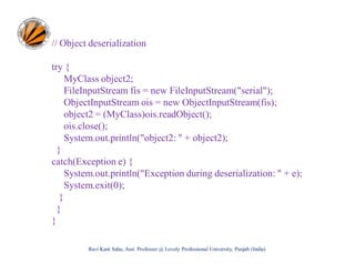 // Object deserialization
try {
MyClass object2;
FileInputStream fis = new FileInputStream("serial");
ObjectInputStream ois = new ObjectInputStream(fis);
object2 = (MyClass)ois.readObject();
ois.close();
System.out.println("object2: " + object2);
}
catch(Exception e) {
System.out.println("Exception during deserialization: " + e);
System.exit(0);
}
}
}
Ravi Kant Sahu, Asst. Professor @ Lovely Professional University, Punjab (India)

 