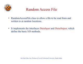 Random Access File
• RandomAccessFile class to allow a file to be read from and
written to at random locations.
• It implements the interfaces DataInput and DataOutput, which
define the basic I/O methods.

Ravi Kant Sahu, Asst. Professor @ Lovely Professional University, Punjab (India)

 