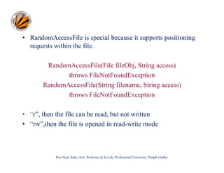 • RandomAccessFile is special because it supports positioning
requests within the file.
RandomAccessFile(File fileObj, String access)
throws FileNotFoundException
RandomAccessFile(String filename, String access)
throws FileNotFoundException
• “r”, then the file can be read, but not written
• “rw”,then the file is opened in read-write mode

Ravi Kant Sahu, Asst. Professor @ Lovely Professional University, Punjab (India)

 