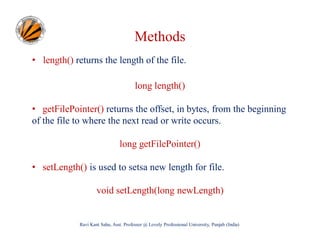 Methods
• length() returns the length of the file.
long length()
• getFilePointer() returns the offset, in bytes, from the beginning
of the file to where the next read or write occurs.
long getFilePointer()
• setLength() is used to setsa new length for file.
void setLength(long newLength)

Ravi Kant Sahu, Asst. Professor @ Lovely Professional University, Punjab (India)

 