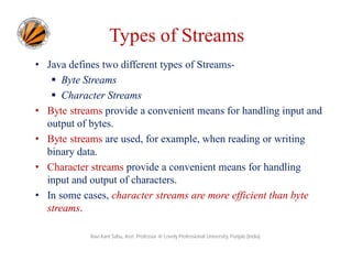 Types of Streams
• Java defines two different types of Streams Byte Streams
 Character Streams
• Byte streams provide a convenient means for handling input and
output of bytes.
• Byte streams are used, for example, when reading or writing
binary data.
• Character streams provide a convenient means for handling
input and output of characters.
• In some cases, character streams are more efficient than byte
streams.
Ravi Kant Sahu, Asst. Professor @ Lovely Professional University, Punjab (India)

 