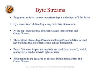 Byte Streams
• Programs use byte streams to perform input and output of 8-bit bytes.
• Byte streams are defined by using two class hierarchies.
• At the top, there are two abstract classes: InputStream and
OutputStream.
• The abstract classes InputStream and OutputStream define several
key methods that the other stream classes implement.
• Two of the most important methods are read( )and write( ), which,
respectively, read and write bytes of data.
• Both methods are declared as abstract inside InputStream and
OutputStream.
Ravi Kant Sahu, Asst. Professor @ Lovely Professional University, Punjab (India)

 