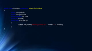 public class Employee implements java.io.Serializable
{
public String name;
public String address;
public transient int SSN;
public int number;
public void mailCheck()
{
System.out.println("Mailing a check to " + name + " " + address);
}
}
 