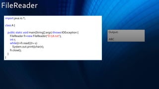 FileReader
import java.io.*;
class A {
public static void main(String[] args) throws IOException {
FileReader fr=new FileReader("D:A.txt");
int r;
while((r=fr.read())!=-1)
System.out.print((char)r);
fr.close();
}
}
Output:
ABC
 