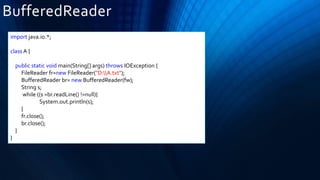 BufferedReader
import java.io.*;
class A {
public static void main(String[] args) throws IOException {
FileReader fr=new FileReader("D:A.txt");
BufferedReader br= new BufferedReader(fw);
String s;
while ((s =br.readLine() !=null){
System.out.println(s);
}
fr.close();
br.close();
}
}
 