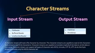1. FileReader
2. Buffered Reader
3. LineNumberReader
1. FileWriter
2. PrintWriter
A character stream will read a file character by character.The character streams are capable to read 16-bit characters
(byte streams read 8-bit characters). Character streams are capable to translate implicitly 8-bit data to 16-bit data or
vice versa. Character stream can support all types of character sets ASCII, Unicode, UTF-8, UTF-16 etc.But byte
stream is suitable only forASCII character set.
 