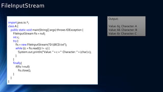 import java.io.*;
class A {
public static void main(String[] args) throws IOException {
FileInputStream fis = null;
int c;
try {
fis = new FileInputStream("D:BCD.txt");
while ((c = fis.read()) != -1) {
System.out.println("Value: " + c + " Character: " + (char) c);
}
}
finally{
if(fis !=null)
fis.close();
}
}
}
FileInputStream
Output:
Value: 65 Character: A
Value: 66 Character: B
Value: 67 Character: C
 