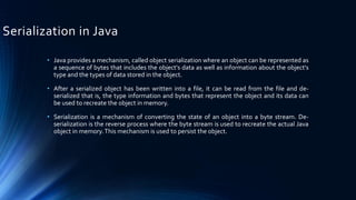 Serialization in Java
• Java provides a mechanism, called object serialization where an object can be represented as
a sequence of bytes that includes the object's data as well as information about the object's
type and the types of data stored in the object.
• After a serialized object has been written into a file, it can be read from the file and de-
serialized that is, the type information and bytes that represent the object and its data can
be used to recreate the object in memory.
• Serialization is a mechanism of converting the state of an object into a byte stream. De-
serialization is the reverse process where the byte stream is used to recreate the actual Java
object in memory.This mechanism is used to persist the object.
 