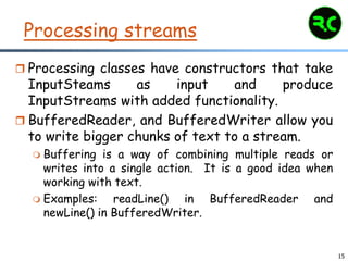 15
Processing streams
 Processing classes have constructors that take
InputSteams as input and produce
InputStreams with added functionality.
 BufferedReader, and BufferedWriter allow you
to write bigger chunks of text to a stream.
 Buffering is a way of combining multiple reads or
writes into a single action. It is a good idea when
working with text.
 Examples: readLine() in BufferedReader and
newLine() in BufferedWriter.
 
