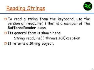 22
Reading Strings
 To read a string from the keyboard, use the
version of readLine( ) that is a member of the
BufferedReader class.
 Its general form is shown here:
String readLine( ) throws IOException
 It returns a String object.
 