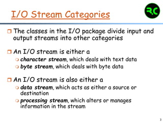 3
I/O Stream Categories
 The classes in the I/O package divide input and
output streams into other categories
 An I/O stream is either a
 character stream, which deals with text data
 byte stream, which deals with byte data
 An I/O stream is also either a
 data stream, which acts as either a source or
destination
 processing stream, which alters or manages
information in the stream
 