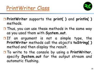 30
PrintWriter Class
 PrintWriter supports the print( ) and println( )
methods.
 Thus, you can use these methods in the same way
as you used them with System.out.
 If an argument is not a simple type, the
PrintWriter methods call the object’s toString( )
method and then display the result.
 To write to the console by using a PrintWriter,
specify System.out for the output stream and
automatic flushing.
 