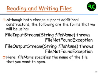 33
Reading and Writing Files
 Although both classes support additional
constructors, the following are the forms that we
will be using:
FileInputStream(String fileName) throws
FileNotFoundException
FileOutputStream(String fileName) throws
FileNotFoundException
 Here, fileName specifies the name of the file
that you want to open.
 