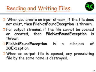 34
Reading and Writing Files
 When you create an input stream, if the file does
not exist, then FileNotFoundException is thrown.
 For output streams, if the file cannot be opened
or created, then FileNotFoundException is
thrown.
 FileNotFoundException is a subclass of
IOException.
 When an output file is opened, any preexisting
file by the same name is destroyed.
 