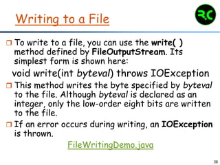 38
Writing to a File
 To write to a file, you can use the write( )
method defined by FileOutputStream. Its
simplest form is shown here:
void write(int byteval) throws IOException
 This method writes the byte specified by byteval
to the file. Although byteval is declared as an
integer, only the low-order eight bits are written
to the file.
 If an error occurs during writing, an IOException
is thrown.
FileWritingDemo.java
 