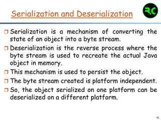 41
Serialization and Deserialization
 Serialization is a mechanism of converting the
state of an object into a byte stream.
 Deserialization is the reverse process where the
byte stream is used to recreate the actual Java
object in memory.
 This mechanism is used to persist the object.
 The byte stream created is platform independent.
 So, the object serialized on one platform can be
deserialized on a different platform.
 