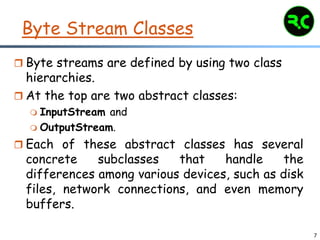 7
Byte Stream Classes
 Byte streams are defined by using two class
hierarchies.
 At the top are two abstract classes:
 InputStream and
 OutputStream.
 Each of these abstract classes has several
concrete subclasses that handle the
differences among various devices, such as disk
files, network connections, and even memory
buffers.
 