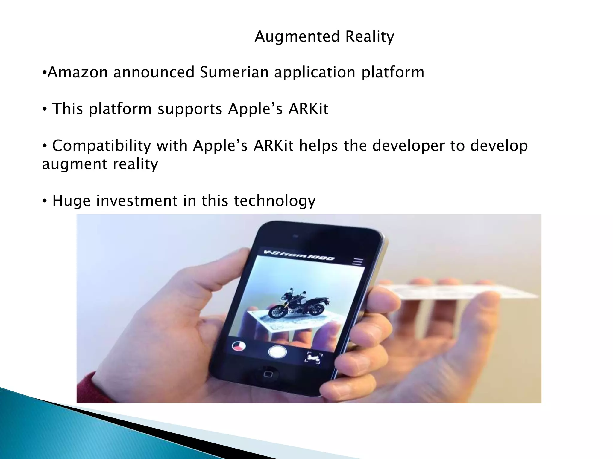 Augmented Reality
•Amazon announced Sumerian application platform
• This platform supports Apple’s ARKit
• Compatibility with Apple’s ARKit helps the developer to develop
augment reality
• Huge investment in this technology
 