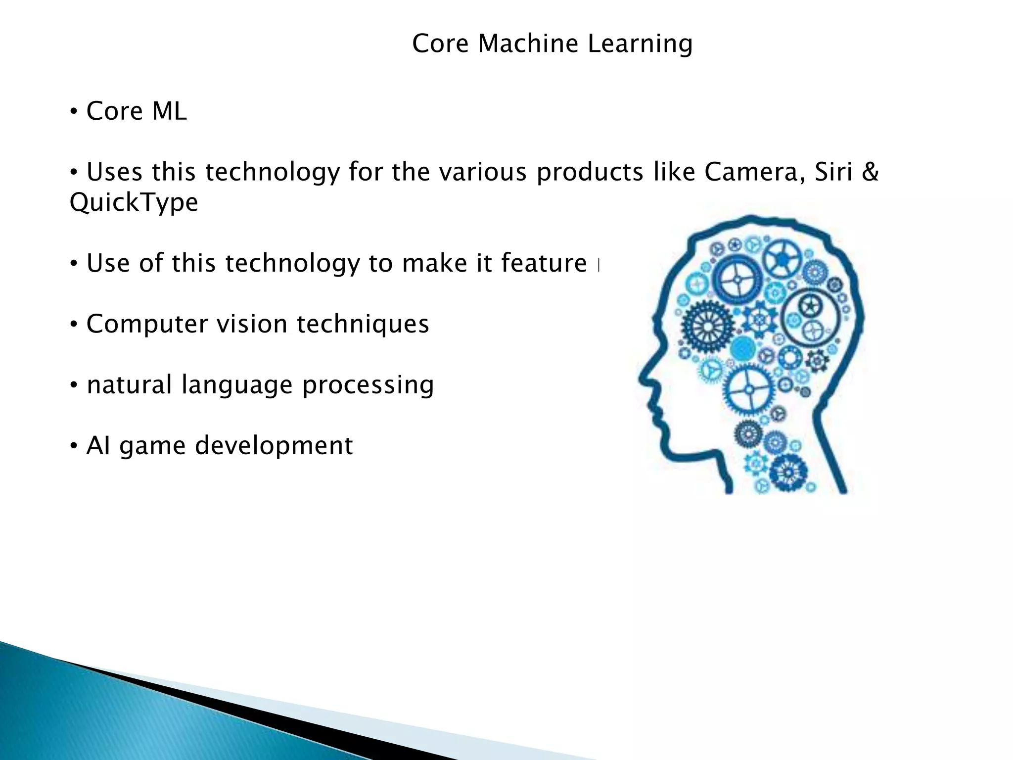 Core Machine Learning
• Core ML
• Uses this technology for the various products like Camera, Siri &
QuickType
• Use of this technology to make it feature rich
• Computer vision techniques
• natural language processing
• AI game development
 