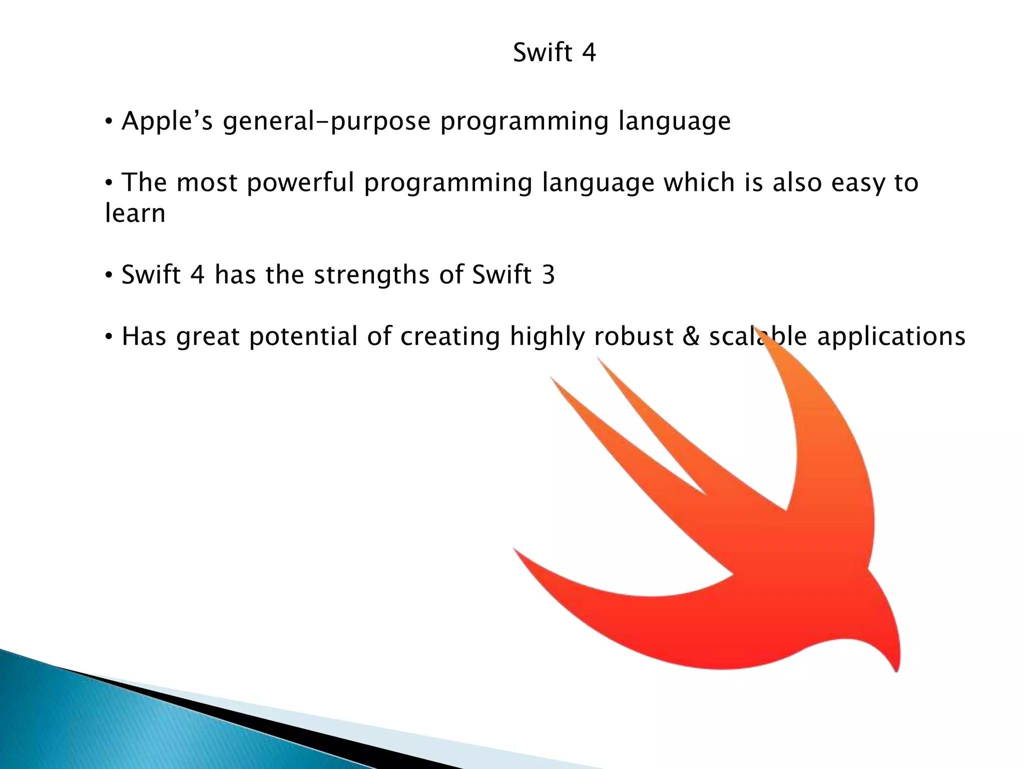 Swift 4
• Apple’s general-purpose programming language
• The most powerful programming language which is also easy to
learn
• Swift 4 has the strengths of Swift 3
• Has great potential of creating highly robust & scalable applications
 