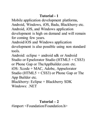 Tutorial - 1
Mobile application development platforms,
Android, Windows, iOS, Bada, Blackberry etc.
Android, iOS, and Windows application
development is high on demand and will remain
for coming few years.
Android/iOS and Windows application
development is also possible using non standard
tools.
Android: eclipse + android sdk or Android
Studio or Epselorator Studio (HTML5 + CSS3)
or Phone Gap or TheAppBuilder.com etc.
iOS: Xcode + MAC, Adobe, Appselorator
Studio (HTML5 + CSS3) or Phone Gap or The
App Builder etc.
Blackberry: Eclipse + Blackberry SDK
Windows: .NET
Tutorial – 2
#import <Foundation/Foundation.h>
 