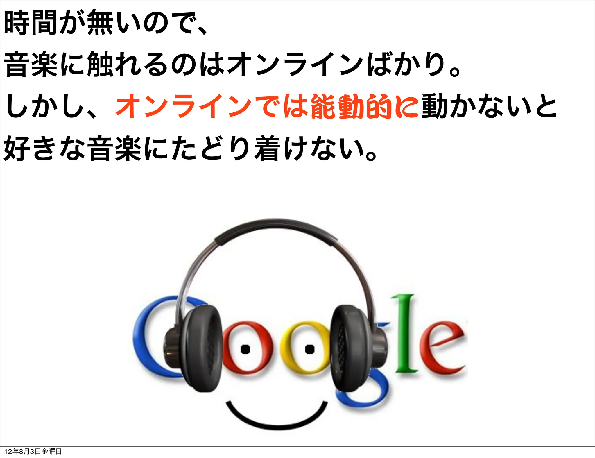 時間が無いので、
音楽に触れるのはオンラインばかり。
しかし、オンラインでは能動的に動かないと
好きな音楽にたどり着けない。




12年8月3日金曜日
 