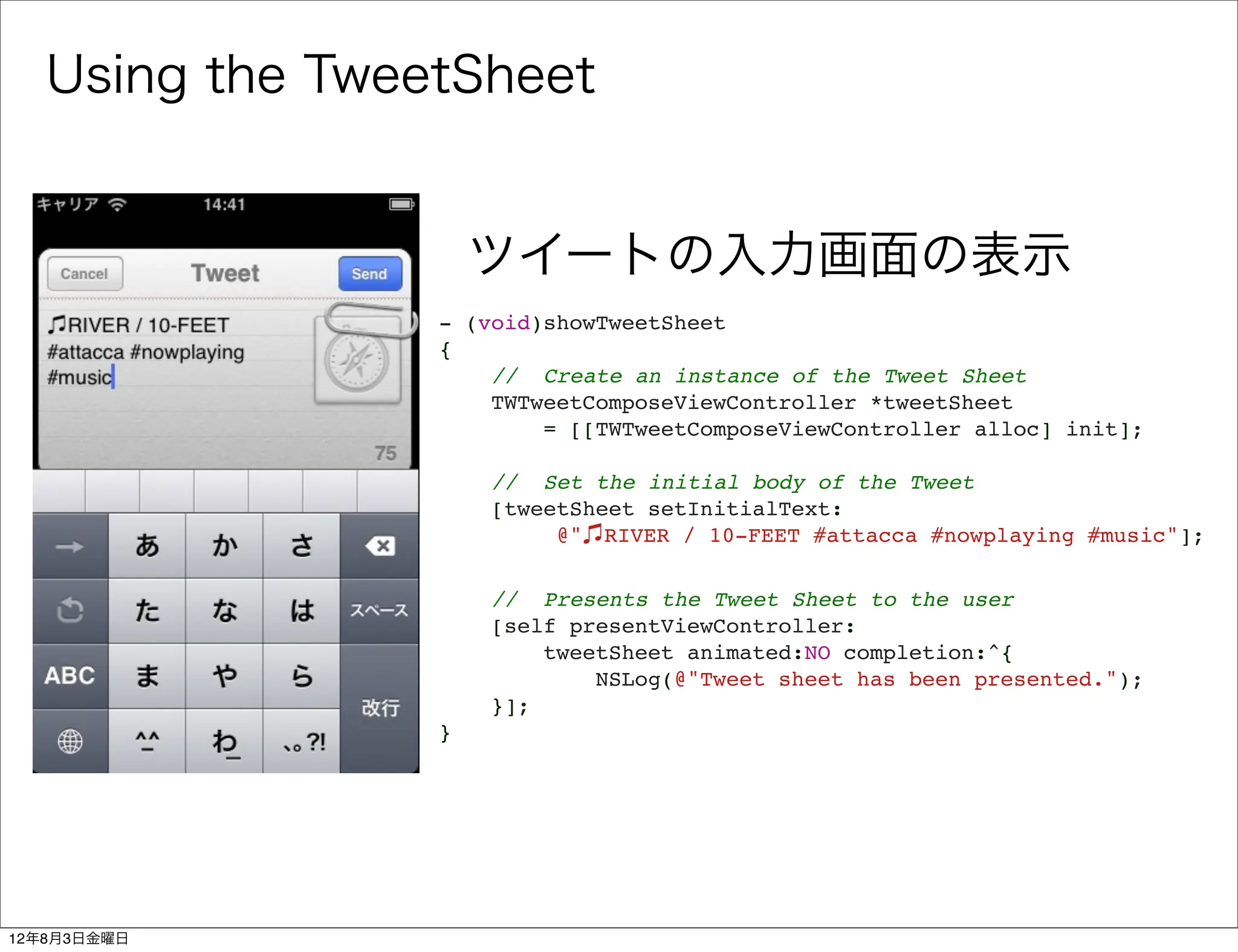 Using the TweetSheet


                     ツイートの入力画面の表示
                 - (void)showTweetSheet
                 {
                     // Create an instance of the Tweet Sheet
                     TWTweetComposeViewController *tweetSheet
                         = [[TWTweetComposeViewController alloc] init];
                  
                     // Set the initial body of the Tweet
                     [tweetSheet setInitialText:
                          @" RIVER / 10-FEET #attacca #nowplaying #music"];
                  
                     // Presents the Tweet Sheet to the user
                     [self presentViewController:
                         tweetSheet animated:NO completion:^{
                             NSLog(@"Tweet sheet has been presented.");
                     }];
                 }




12年8月3日金曜日
 
