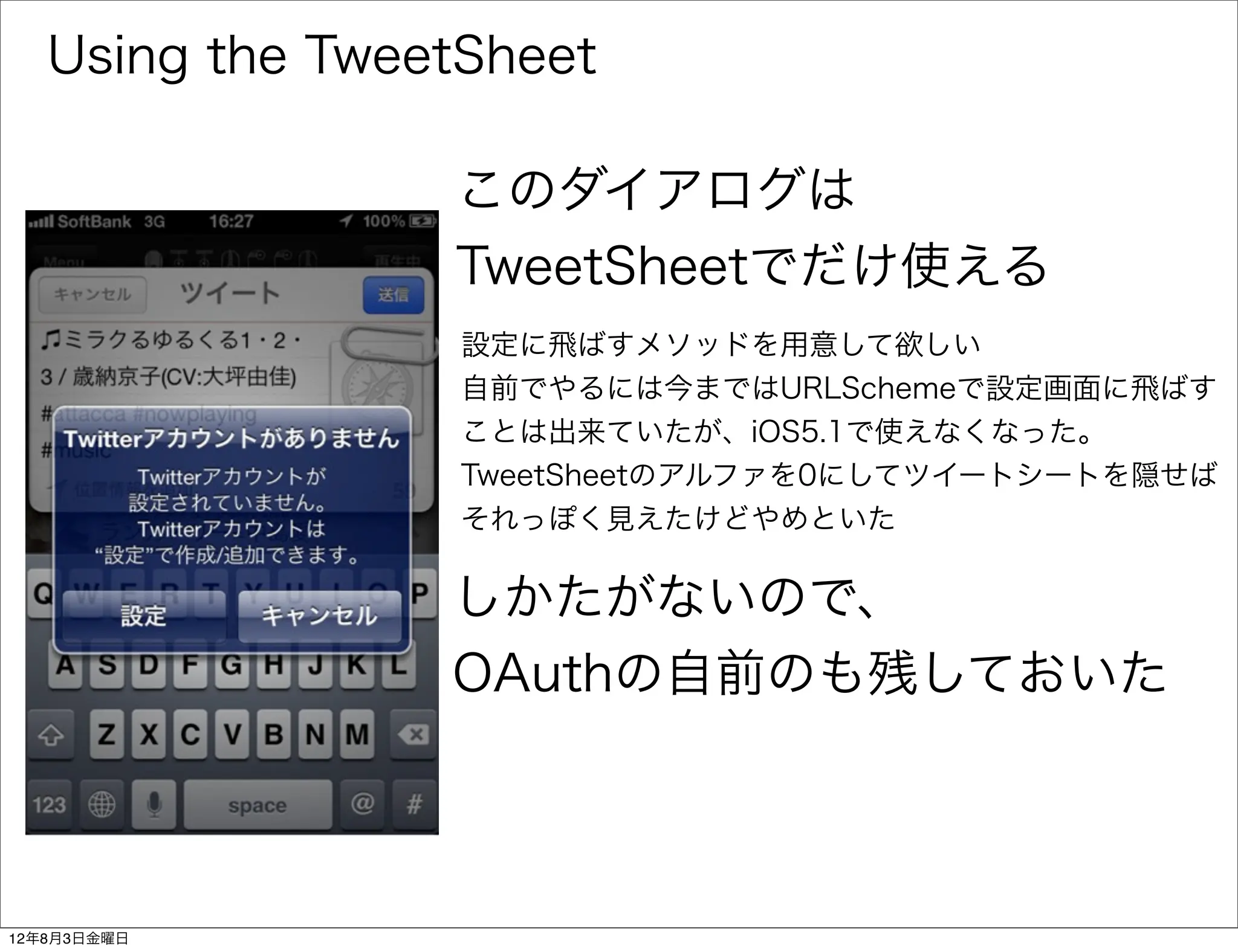Using the TweetSheet

                 このダイアログは
                 TweetSheetでだけ使える
                  設定に飛ばすメソッドを用意して欲しい
                  自前でやるには今まではURLSchemeで設定画面に飛ばす
                  ことは出来ていたが、iOS5.1で使えなくなった。
                  TweetSheetのアルファを0にしてツイートシートを隠せば
                  それっぽく見えたけどやめといた

                 しかたがないので、
                 OAuthの自前のも残しておいた



12年8月3日金曜日
 