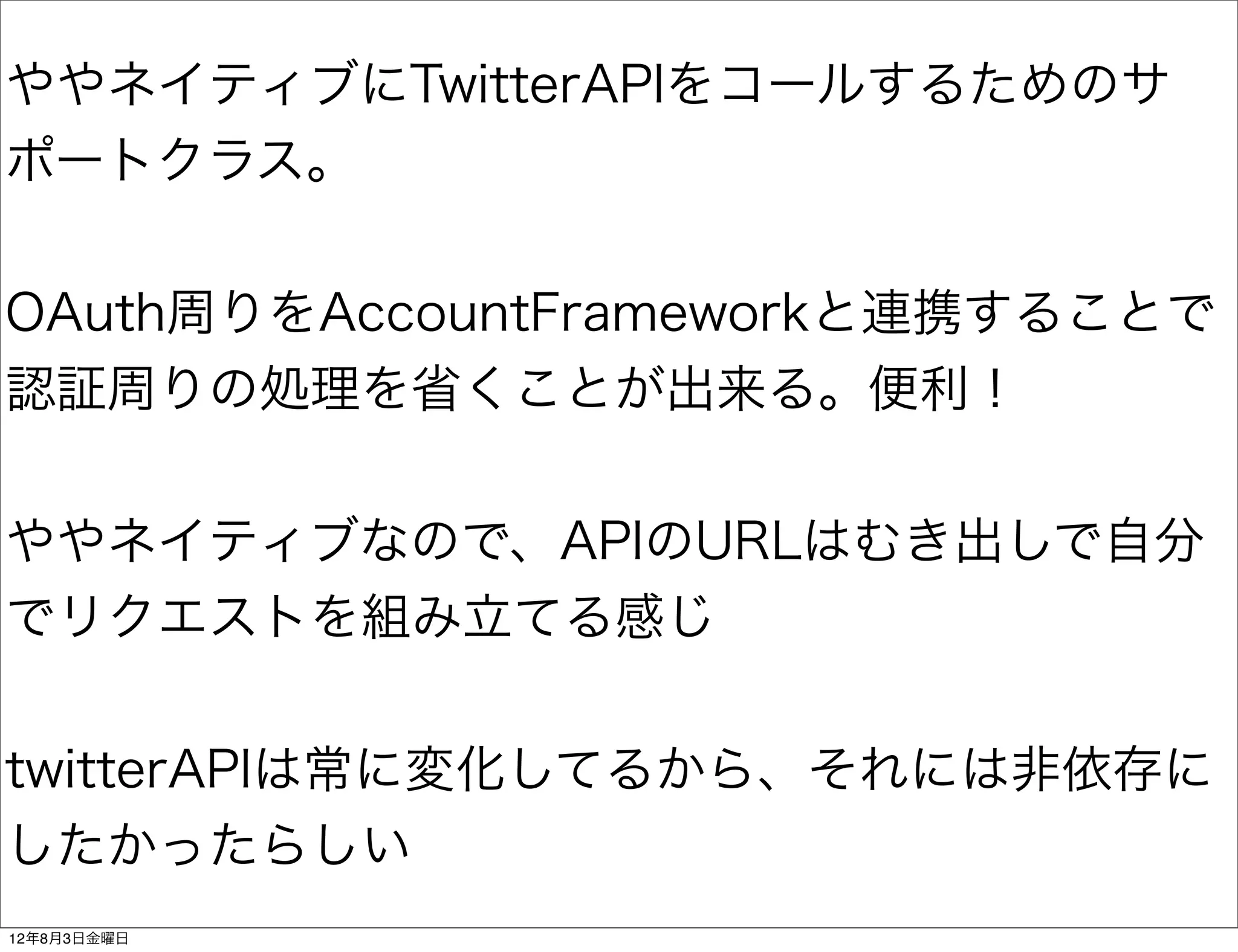 ややネイティブにTwitterAPIをコールするためのサ
ポートクラス。


OAuth周りをAccountFrameworkと連携することで
認証周りの処理を省くことが出来る。便利！


ややネイティブなので、APIのURLはむき出しで自分
でリクエストを組み立てる感じ


twitterAPIは常に変化してるから、それには非依存に
したかったらしい
12年8月3日金曜日
 