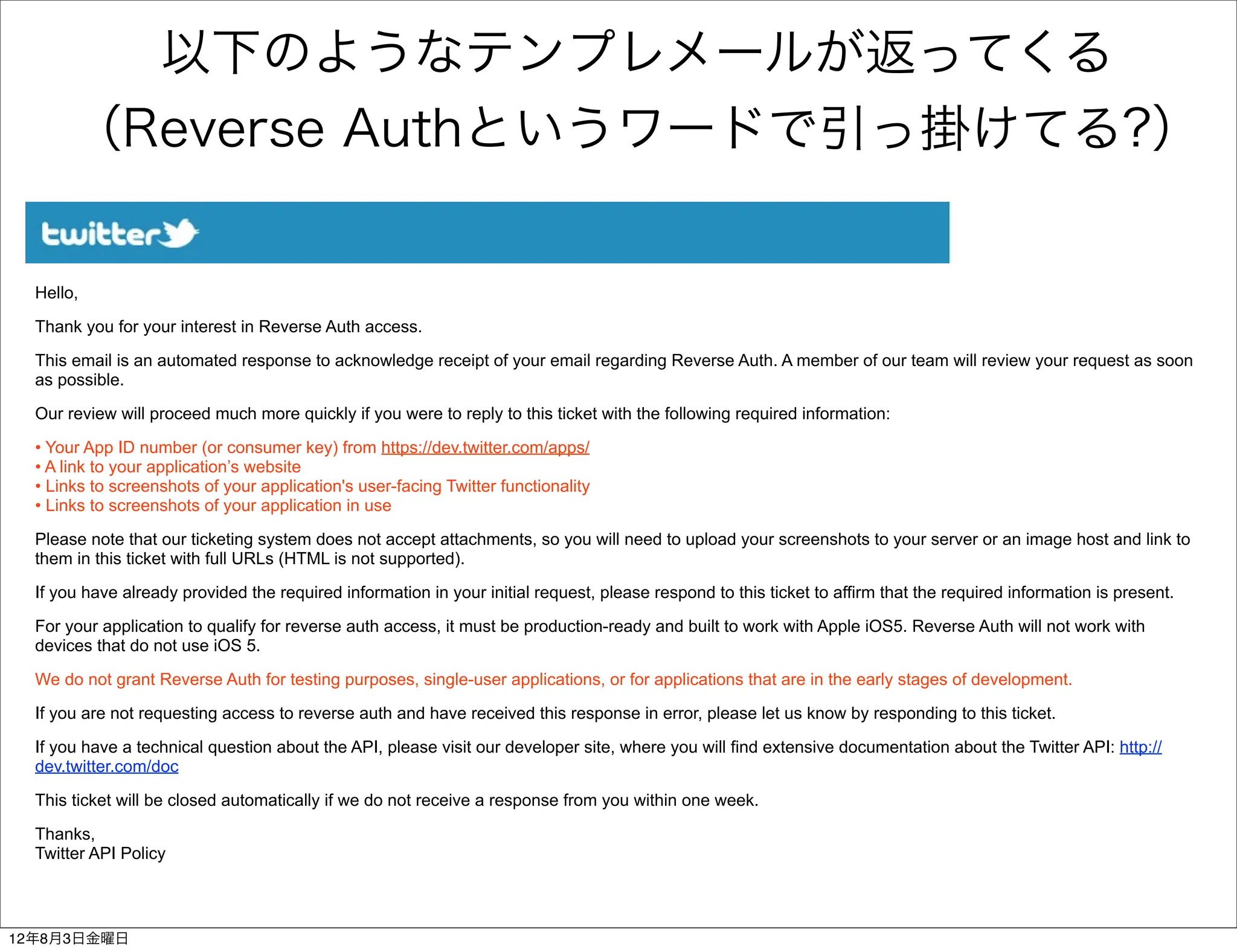 以下のようなテンプレメールが返ってくる
       （Reverse Authというワードで引っ掛けてる?）

  Hello,

  Thank you for your interest in Reverse Auth access.

  This email is an automated response to acknowledge receipt of your email regarding Reverse Auth. A member of our team will review your request as soon
  as possible.

  Our review will proceed much more quickly if you were to reply to this ticket with the following required information:

  • Your App ID number (or consumer key) from https://dev.twitter.com/apps/
  • A link to your application’s website
  • Links to screenshots of your application's user-facing Twitter functionality
  • Links to screenshots of your application in use

  Please note that our ticketing system does not accept attachments, so you will need to upload your screenshots to your server or an image host and link to
  them in this ticket with full URLs (HTML is not supported).

  If you have already provided the required information in your initial request, please respond to this ticket to affirm that the required information is present.

  For your application to qualify for reverse auth access, it must be production-ready and built to work with Apple iOS5. Reverse Auth will not work with
  devices that do not use iOS 5.

  We do not grant Reverse Auth for testing purposes, single-user applications, or for applications that are in the early stages of development.

  If you are not requesting access to reverse auth and have received this response in error, please let us know by responding to this ticket.

  If you have a technical question about the API, please visit our developer site, where you will find extensive documentation about the Twitter API: http://
  dev.twitter.com/doc

  This ticket will be closed automatically if we do not receive a response from you within one week.

  Thanks,
  Twitter API Policy




12年8月3日金曜日
 