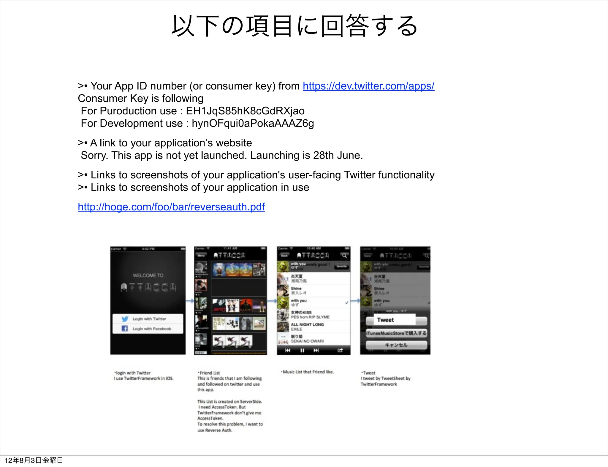以下の項目に回答する

             >• Your App ID number (or consumer key) from https://dev.twitter.com/apps/
             Consumer Key is following
             For Puroduction use : EH1JqS85hK8cGdRXjao
             For Development use : hynOFqui0aPokaAAAZ6g
             >• A link to your application’s website
             Sorry. This app is not yet launched. Launching is 28th June.
             >• Links to screenshots of your application's user-facing Twitter functionality
             >• Links to screenshots of your application in use
             http://hoge.com/foo/bar/reverseauth.pdf




12年8月3日金曜日
 