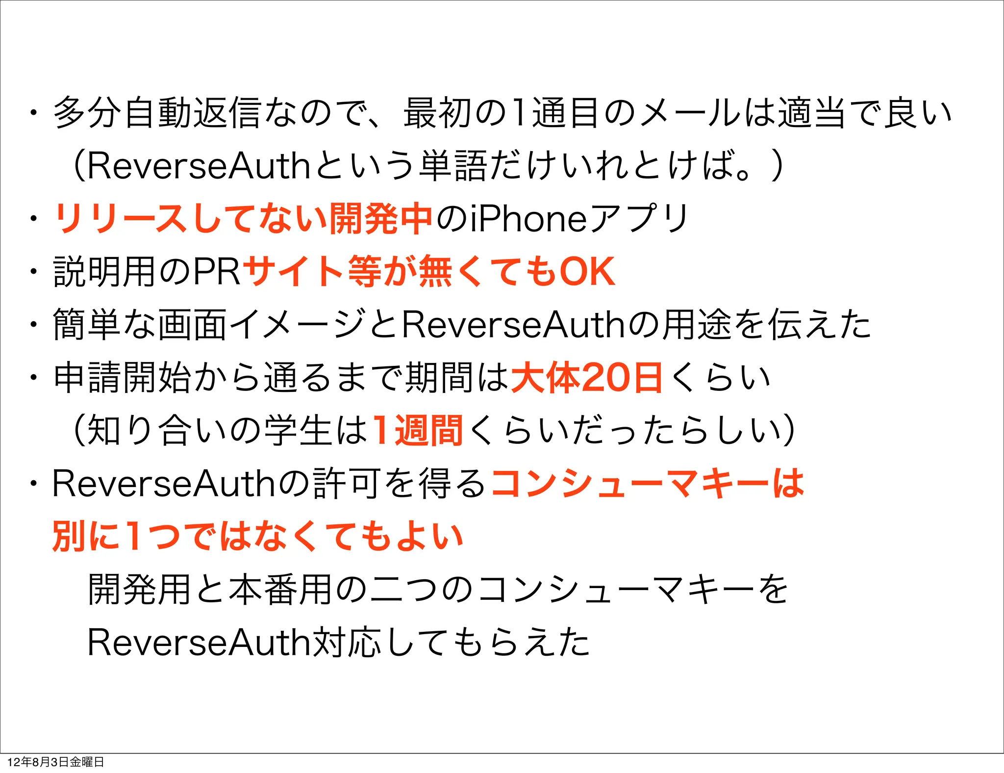 ・多分自動返信なので、最初の1通目のメールは適当で良い
 （ReverseAuthという単語だけいれとけば。）
・リリースしてない開発中のiPhoneアプリ
・説明用のPRサイト等が無くてもOK
・簡単な画面イメージとReverseAuthの用途を伝えた
・申請開始から通るまで期間は大体20日くらい
 （知り合いの学生は1週間くらいだったらしい）
・ReverseAuthの許可を得るコンシューマキーは
 別に1つではなくてもよい
  開発用と本番用の二つのコンシューマキーを
  ReverseAuth対応してもらえた


12年8月3日金曜日
 