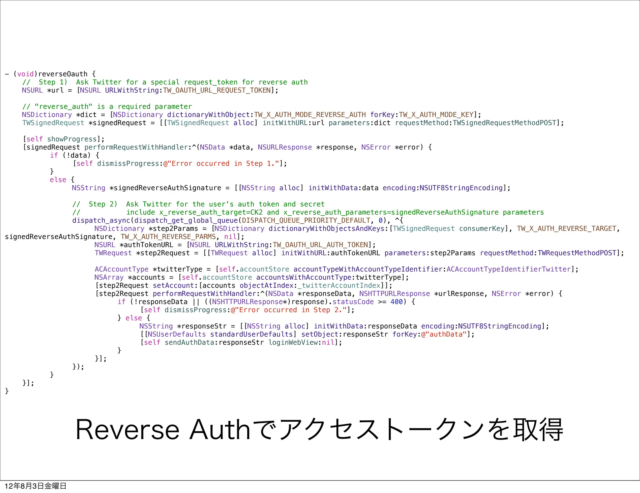 - (void)reverseOauth {
!   // Step 1) Ask Twitter for a special request_token for reverse auth
!   NSURL *url = [NSURL URLWithString:TW_OAUTH_URL_REQUEST_TOKEN];
!
!   // "reverse_auth" is a required parameter
!   NSDictionary *dict = [NSDictionary dictionaryWithObject:TW_X_AUTH_MODE_REVERSE_AUTH forKey:TW_X_AUTH_MODE_KEY];
!   TWSignedRequest *signedRequest = [[TWSignedRequest alloc] initWithURL:url parameters:dict requestMethod:TWSignedRequestMethodPOST];
!
!   [self showProgress];
!   [signedRequest performRequestWithHandler:^(NSData *data, NSURLResponse *response, NSError *error) {
!   !      if (!data) {
!   !      !    [self dismissProgress:@"Error occurred in Step 1."];
!   !      }
!   !      else {
!   !      !    NSString *signedReverseAuthSignature = [[NSString alloc] initWithData:data encoding:NSUTF8StringEncoding];
!   !      !
!   !      !    // Step 2) Ask Twitter for the user's auth token and secret
!   !      !    //            include x_reverse_auth_target=CK2 and x_reverse_auth_parameters=signedReverseAuthSignature parameters
!   !      !    dispatch_async(dispatch_get_global_queue(DISPATCH_QUEUE_PRIORITY_DEFAULT, 0), ^{
!   !      !    !     NSDictionary *step2Params = [NSDictionary dictionaryWithObjectsAndKeys:[TWSignedRequest consumerKey], TW_X_AUTH_REVERSE_TARGET,
signedReverseAuthSignature, TW_X_AUTH_REVERSE_PARMS, nil];
!   !      !    !     NSURL *authTokenURL = [NSURL URLWithString:TW_OAUTH_URL_AUTH_TOKEN];
!   !      !    !     TWRequest *step2Request = [[TWRequest alloc] initWithURL:authTokenURL parameters:step2Params requestMethod:TWRequestMethodPOST];
!   !      !    !
!   !      !    !     ACAccountType *twitterType = [self.accountStore accountTypeWithAccountTypeIdentifier:ACAccountTypeIdentifierTwitter];
!   !      !    !     NSArray *accounts = [self.accountStore accountsWithAccountType:twitterType];
!   !      !    !     [step2Request setAccount:[accounts objectAtIndex:_twitterAccountIndex]];
!   !      !    !     [step2Request performRequestWithHandler:^(NSData *responseData, NSHTTPURLResponse *urlResponse, NSError *error) {
!   !      !    !     !    if (!responseData || ((NSHTTPURLResponse*)response).statusCode >= 400) {
!   !      !    !     !    !     [self dismissProgress:@"Error occurred in Step 2."];
!   !      !    !     !    } else {
!   !      !    !     !    !     NSString *responseStr = [[NSString alloc] initWithData:responseData encoding:NSUTF8StringEncoding];
!   !      !    !     !    !     [[NSUserDefaults standardUserDefaults] setObject:responseStr forKey:@"authData"];
!   !      !    !     !    !     [self sendAuthData:responseStr loginWebView:nil];
!   !      !    !     !    }
!   !      !    !     }];
!   !      !    });
!   !      }
!   }];
}




                Reverse Authでアクセストークンを取得
12年8月3日金曜日
 
