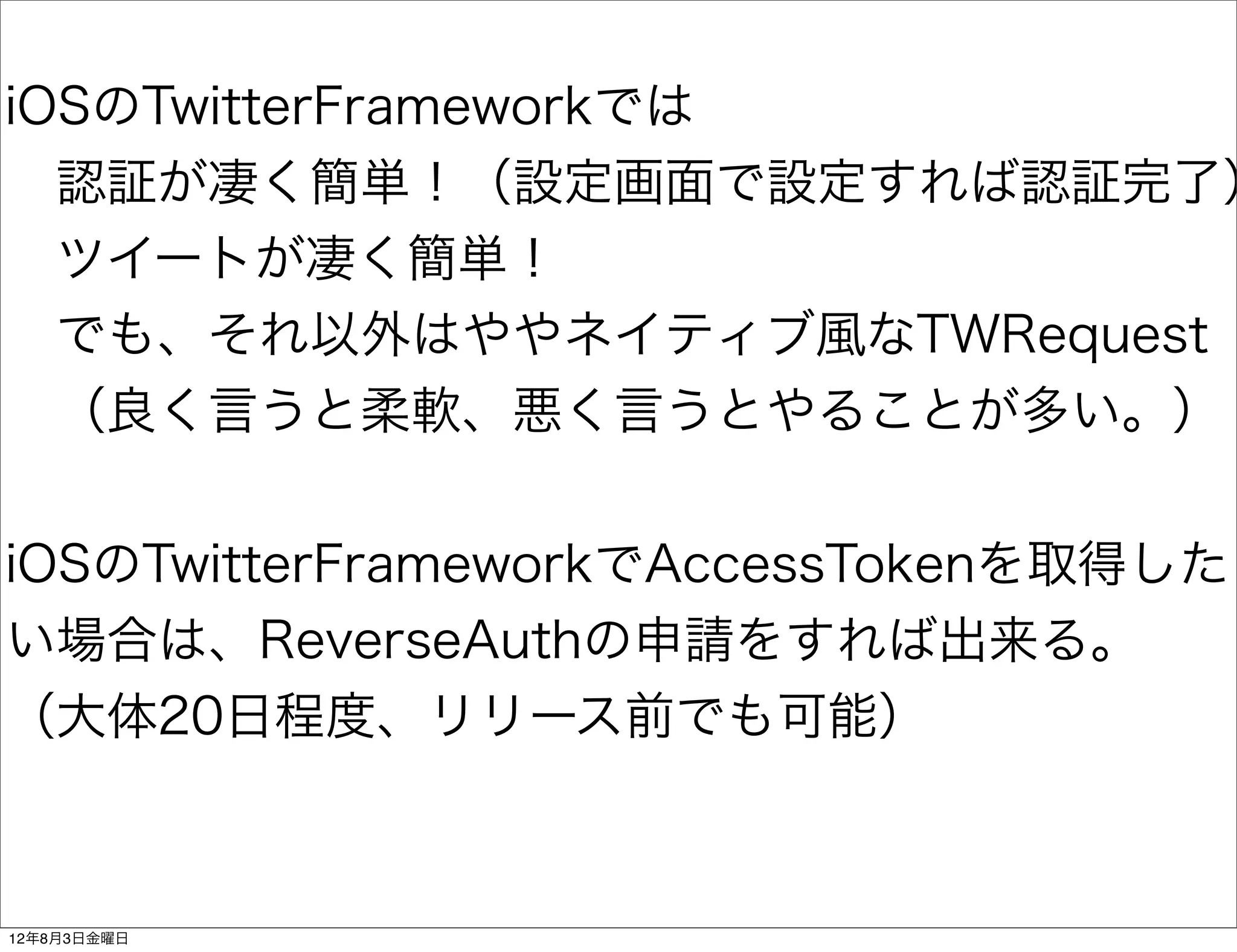 iOSのTwitterFrameworkでは
 認証が凄く簡単！（設定画面で設定すれば認証完了）
 ツイートが凄く簡単！
 でも、それ以外はややネイティブ風なTWRequest
 （良く言うと柔軟、悪く言うとやることが多い。）


iOSのTwitterFrameworkでAccessTokenを取得した
い場合は、ReverseAuthの申請をすれば出来る。
（大体20日程度、リリース前でも可能）



12年8月3日金曜日
 