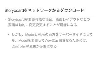 Storyboardをネットワークからダウンロード
• Storyboardが変更可能な場合、画面レイアウトなどの
要素は動的に変更変更することが可能になる
• しかし、ModelとViewの両方をサーバーサイドにして
も、Modelを変更してViewに反映させるためには、
Controllerの変更が必要になる
 