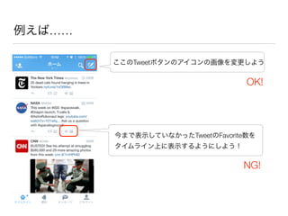 例えば……
今まで表示していなかったTweetのFavorite数を
タイムライン上に表示するようにしよう！
ここのTweetボタンのアイコンの画像を変更しよう
OK!
NG!
 